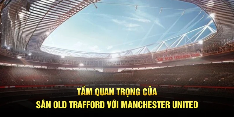 Tầm quan trọng của sân Old Trafford với Manchester United